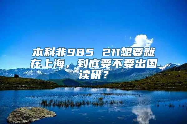 本科非985 211想要就在上海，到底要不要出国读研？