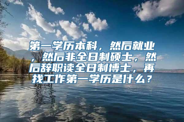 第一学历本科，然后就业，然后非全日制硕士，然后辞职读全日制博士，再找工作第一学历是什么？