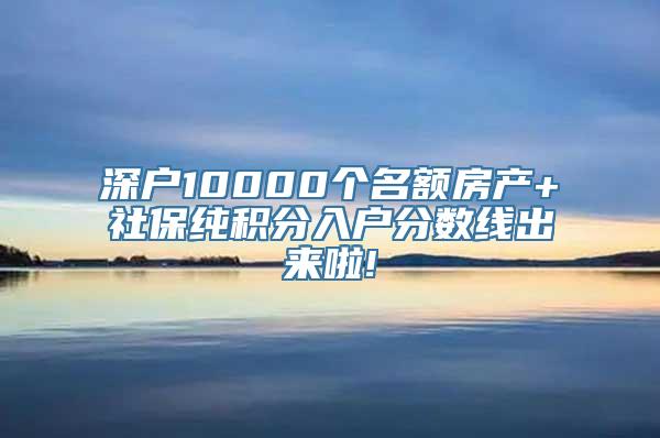 深户10000个名额房产+社保纯积分入户分数线出来啦!