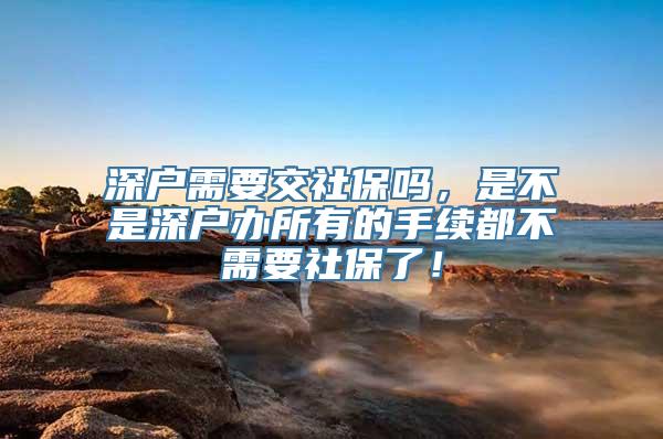 深户需要交社保吗，是不是深户办所有的手续都不需要社保了！