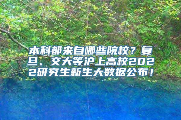 本科都来自哪些院校？复旦、交大等沪上高校2022研究生新生大数据公布！