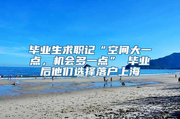 毕业生求职记“空间大一点，机会多一点” 毕业后他们选择落户上海