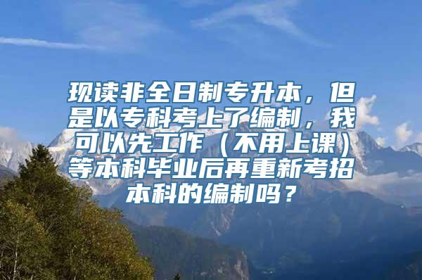 现读非全日制专升本，但是以专科考上了编制，我可以先工作（不用上课）等本科毕业后再重新考招本科的编制吗？