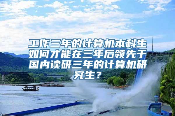 工作三年的计算机本科生如何才能在三年后领先于国内读研三年的计算机研究生？