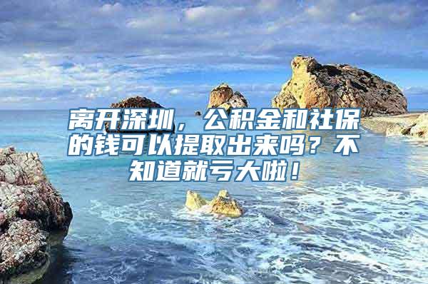 离开深圳，公积金和社保的钱可以提取出来吗？不知道就亏大啦！