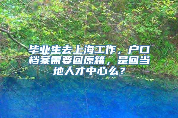 毕业生去上海工作，户口档案需要回原籍，是回当地人才中心么？