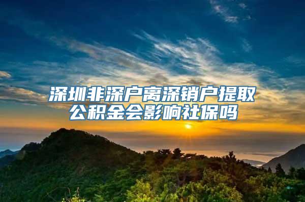 深圳非深户离深销户提取公积金会影响社保吗