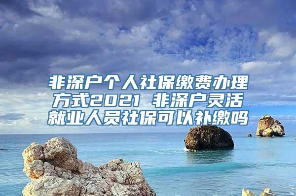 非深户个人社保缴费办理方式2021 非深户灵活就业人员社保可以补缴吗