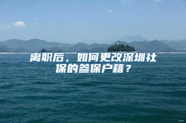 离职后，如何更改深圳社保的参保户籍？