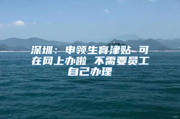 深圳：申领生育津贴 可在网上办啦 不需要员工自己办理