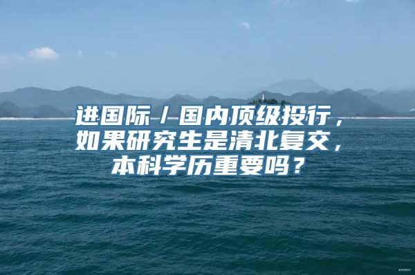 进国际／国内顶级投行，如果研究生是清北复交，本科学历重要吗？