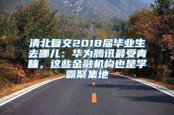 清北复交2018届毕业生去哪儿：华为腾讯最受青睐，这些金融机构也是学霸聚集地