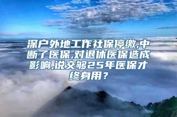 深户外地工作社保停缴,中断了医保,对退休医保造成影响,说交够25年医保才终身用？