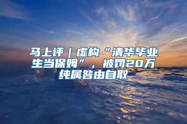 马上评｜虚构“清华毕业生当保姆”，被罚20万纯属咎由自取