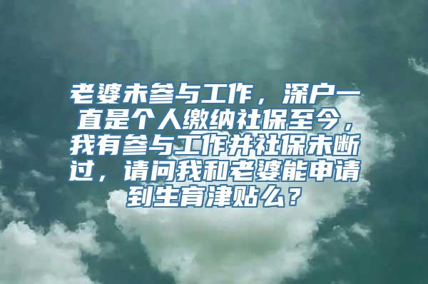 老婆未参与工作，深户一直是个人缴纳社保至今，我有参与工作并社保未断过，请问我和老婆能申请到生育津贴么？