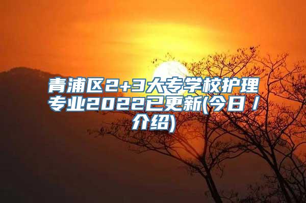 青浦区2+3大专学校护理专业2022已更新(今日／介绍)