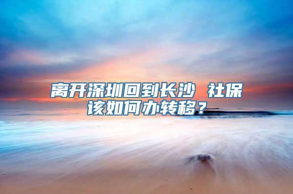 离开深圳回到长沙 社保该如何办转移？