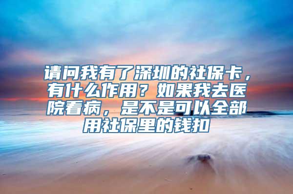 请问我有了深圳的社保卡，有什么作用？如果我去医院看病，是不是可以全部用社保里的钱扣