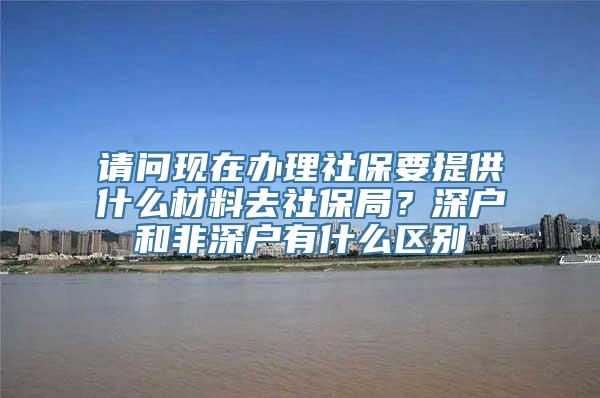 请问现在办理社保要提供什么材料去社保局？深户和非深户有什么区别