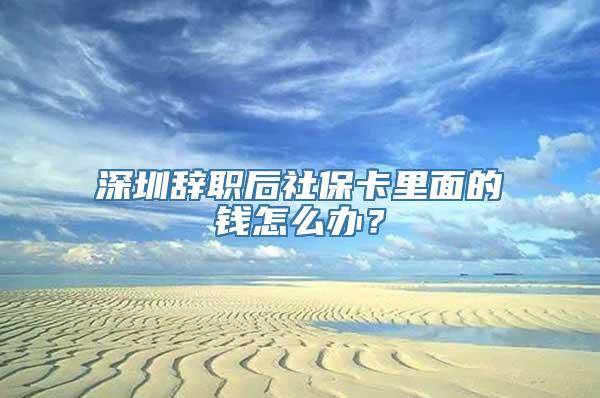 深圳辞职后社保卡里面的钱怎么办？