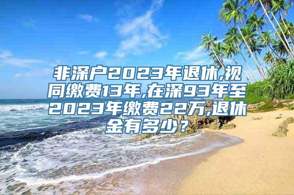 非深户2023年退休,视同缴费13年,在深93年至2023年缴费22万,退休金有多少？