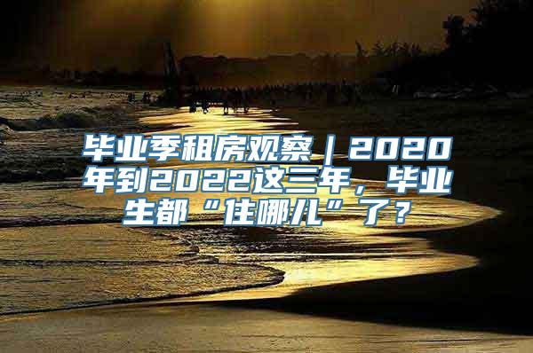 毕业季租房观察｜2020年到2022这三年，毕业生都“住哪儿”了？