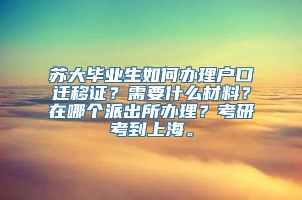 苏大毕业生如何办理户口迁移证？需要什么材料？在哪个派出所办理？考研考到上海。