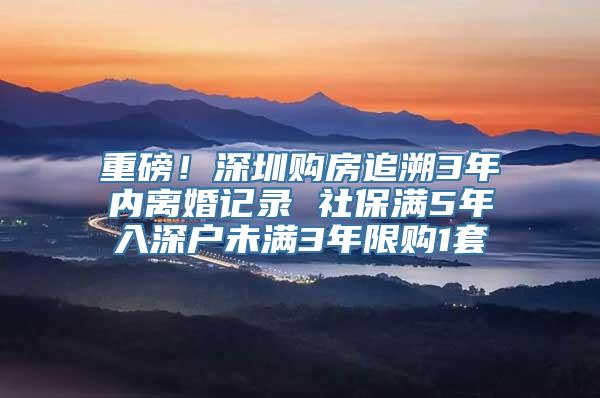 重磅！深圳购房追溯3年内离婚记录 社保满5年入深户未满3年限购1套