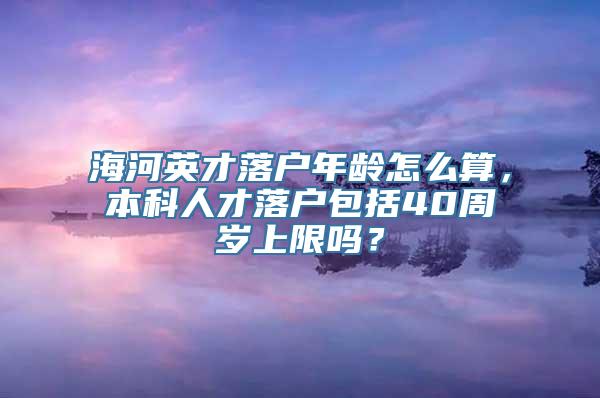 海河英才落户年龄怎么算，本科人才落户包括40周岁上限吗？