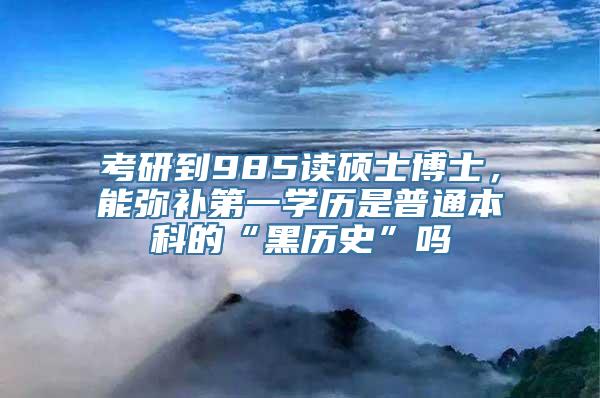 考研到985读硕士博士，能弥补第一学历是普通本科的“黑历史”吗