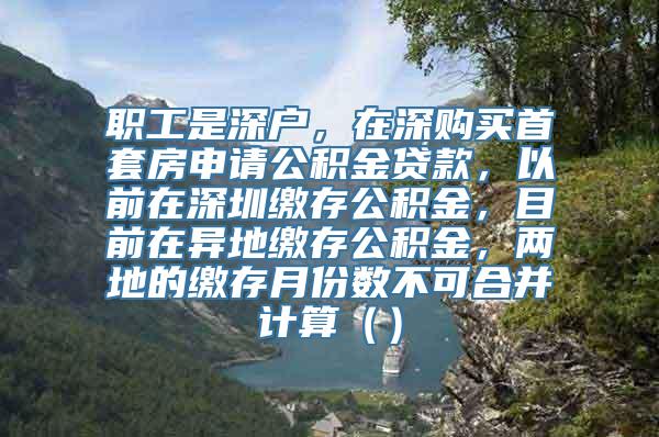 职工是深户，在深购买首套房申请公积金贷款，以前在深圳缴存公积金，目前在异地缴存公积金，两地的缴存月份数不可合并计算（）