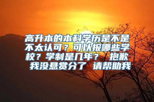 高升本的本科学历是不是不太认可？可以报哪些学校？学制是几年？ 抱歉 我没悬赏分了 请帮助我