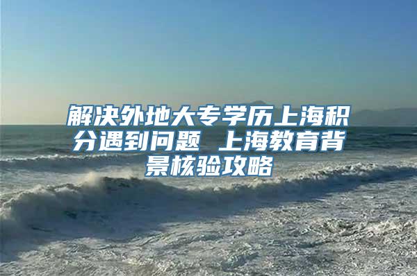 解决外地大专学历上海积分遇到问题 上海教育背景核验攻略