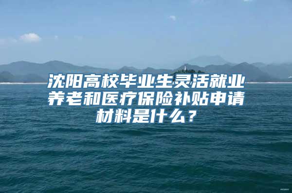 沈阳高校毕业生灵活就业养老和医疗保险补贴申请材料是什么？