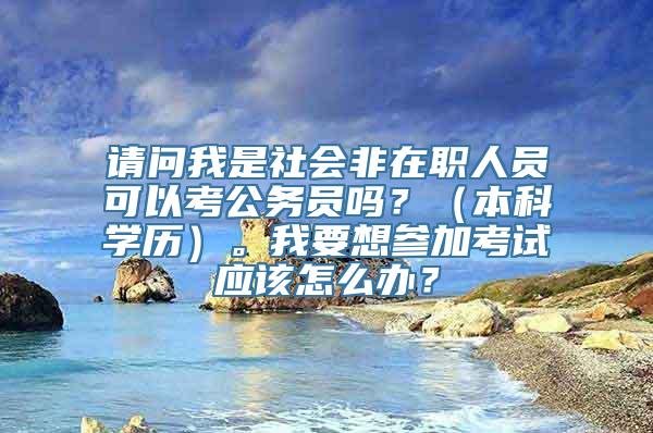 请问我是社会非在职人员可以考公务员吗？（本科学历）。我要想参加考试应该怎么办？