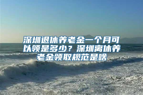 深圳退休养老金一个月可以领是多少？深圳离休养老金领取规范是啥