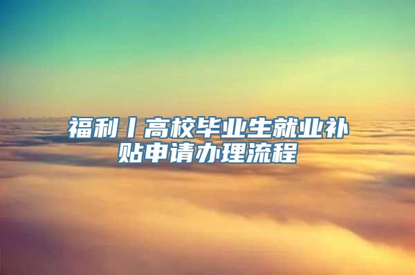 福利丨高校毕业生就业补贴申请办理流程