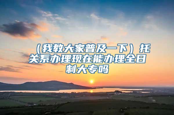 （我教大家普及一下）托关系办理现在能办理全日制大专吗