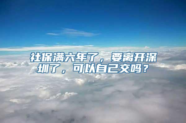 社保满六年了，要离开深圳了，可以自己交吗？