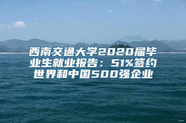 西南交通大学2020届毕业生就业报告：51%签约世界和中国500强企业