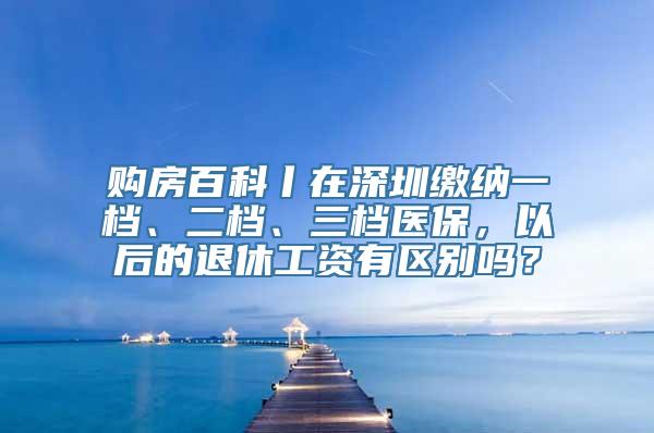 购房百科丨在深圳缴纳一档、二档、三档医保，以后的退休工资有区别吗？