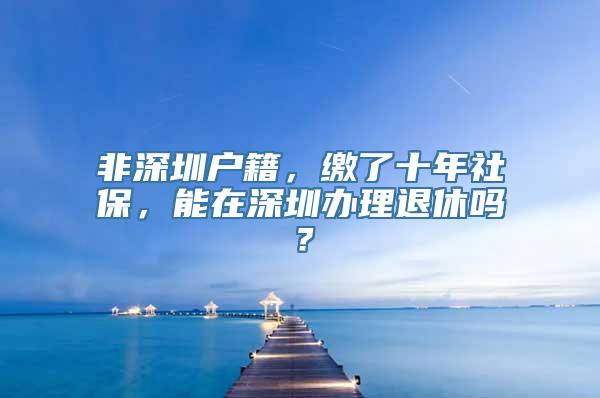 非深圳户籍，缴了十年社保，能在深圳办理退休吗？