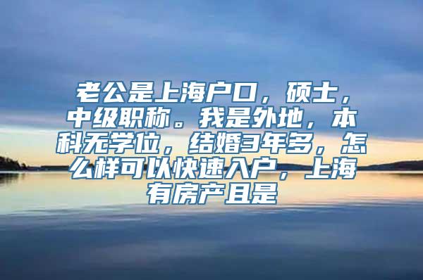 老公是上海户口，硕士，中级职称。我是外地，本科无学位，结婚3年多，怎么样可以快速入户，上海有房产且是