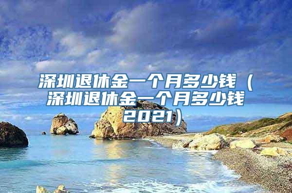 深圳退休金一个月多少钱（深圳退休金一个月多少钱 2021）