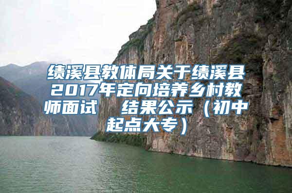 绩溪县教体局关于绩溪县2017年定向培养乡村教师面试  结果公示（初中起点大专）