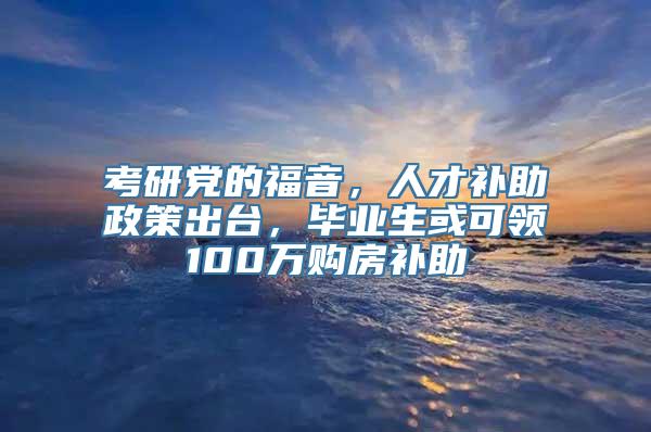 考研党的福音，人才补助政策出台，毕业生或可领100万购房补助