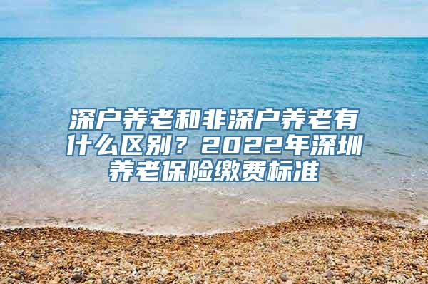 深户养老和非深户养老有什么区别？2022年深圳养老保险缴费标准