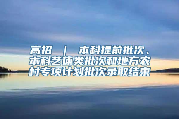 高招 ｜ 本科提前批次、本科艺体类批次和地方农村专项计划批次录取结束