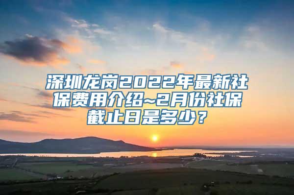 深圳龙岗2022年最新社保费用介绍~2月份社保截止日是多少？