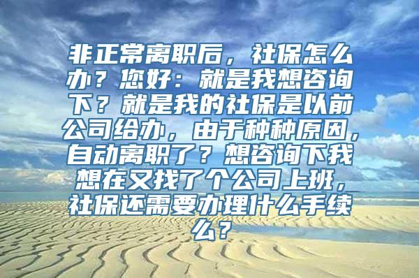 非正常离职后，社保怎么办？您好：就是我想咨询下？就是我的社保是以前公司给办，由于种种原因，自动离职了？想咨询下我想在又找了个公司上班，社保还需要办理什么手续么？